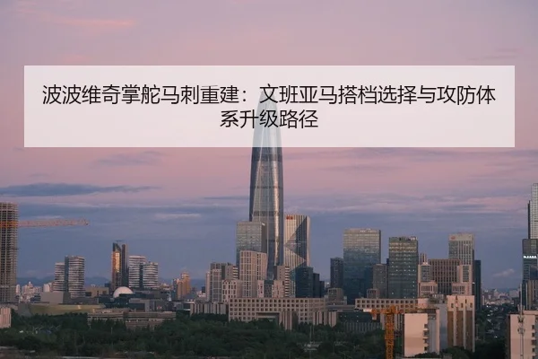 波波维奇掌舵马刺重建：文班亚马搭档选择与攻防体系升级路径