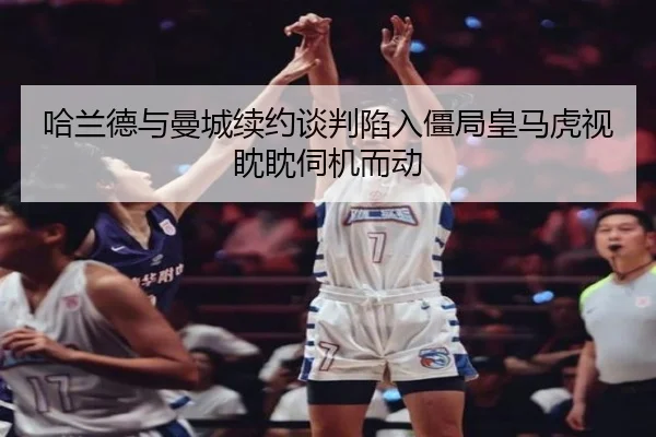哈兰德与曼城续约谈判陷入僵局皇马虎视眈眈伺机而动