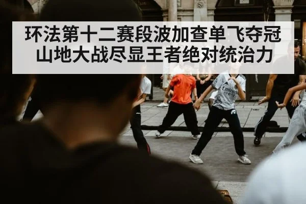 环法第十二赛段波加查单飞夺冠山地大战尽显王者绝对统治力