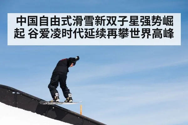 中国自由式滑雪新双子星强势崛起 谷爱凌时代延续再攀世界高峰
